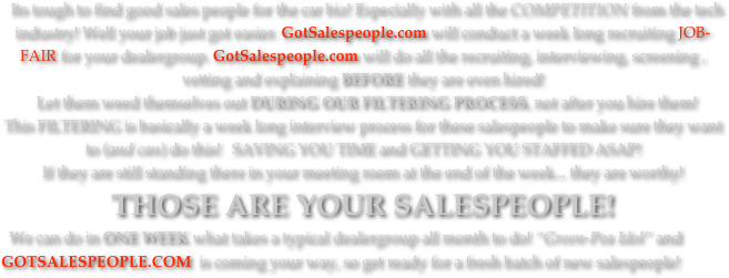   Its tough to find good sales people for the car biz! Especially with all the COMPETITION from the tech industry! Well your job just got easier. GotSalespeople.com will conduct a week long recruiting JOB-FAIR for your dealergroup. GotSalespeople.com will do all the recruiting, interviewing, screening , vetting and explaining BEFORE they are even hired!  Let them weed themselves out DURING OUR FILTERING PROCESS, not after you hire them! 
This FILTERING is basically a week long interview process for these salespeople to make sure they want to (and can) do this!   SAVING YOU TIME and GETTING YOU STAFFED ASAP!
If they are still standing there in your meeting room at the end of the week... they are worthy! 
THOSE ARE YOUR SALESPEOPLE! 
  We can do in ONE WEEK what takes a typical dealergroup all month to do! “Green-Pea Idol” and GOTSALESPEOPLE.COM  is coming your way, so get ready for a fresh batch of new salespeople!